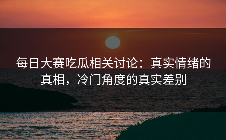 每日大赛吃瓜相关讨论：真实情绪的真相，冷门角度的真实差别