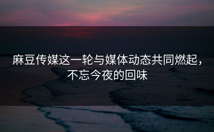 麻豆传媒这一轮与媒体动态共同燃起，不忘今夜的回味