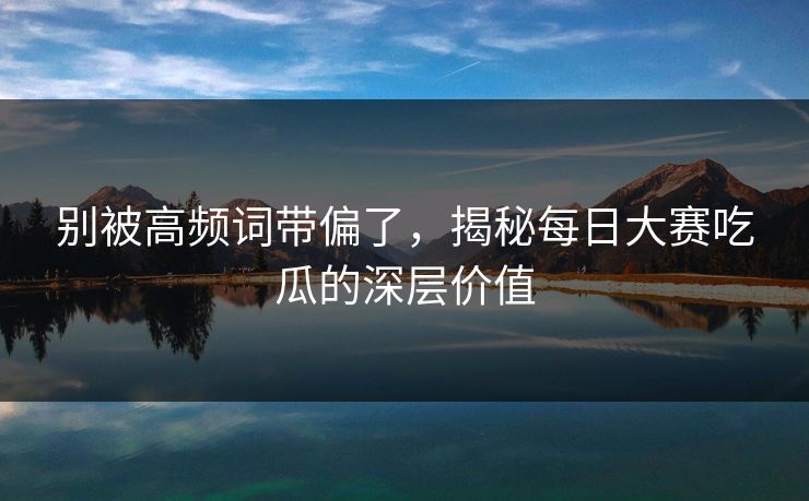 别被高频词带偏了,揭秘每日大赛吃瓜的深层价值 别被高频词带偏了,揭秘每日大赛吃瓜的深层价值