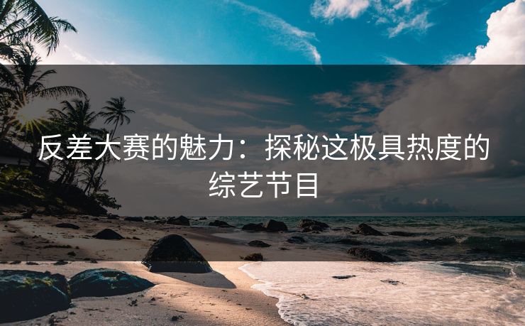 反差大赛的魅力：探秘这极具热度的综艺节目