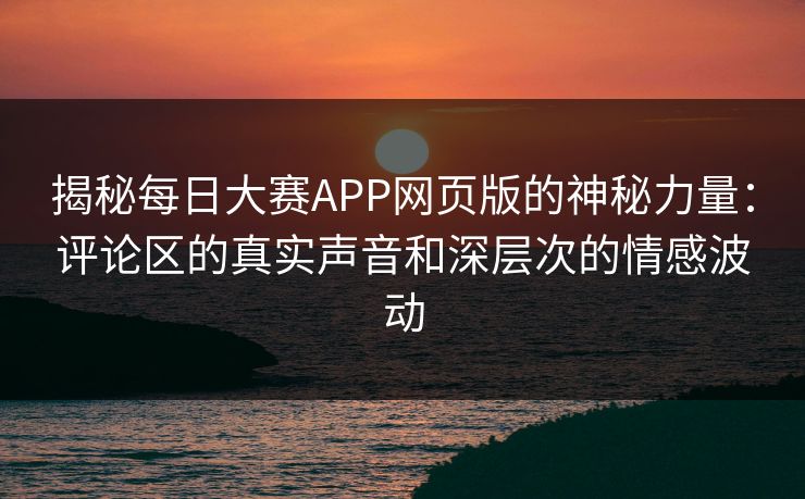 揭秘每日大赛APP网页版的神秘力量：评论区的真实声音和深层次的情感波动