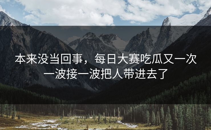 本来没当回事，每日大赛吃瓜又一次一波接一波把人带进去了