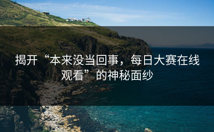 揭开“本来没当回事，每日大赛在线观看”的神秘面纱