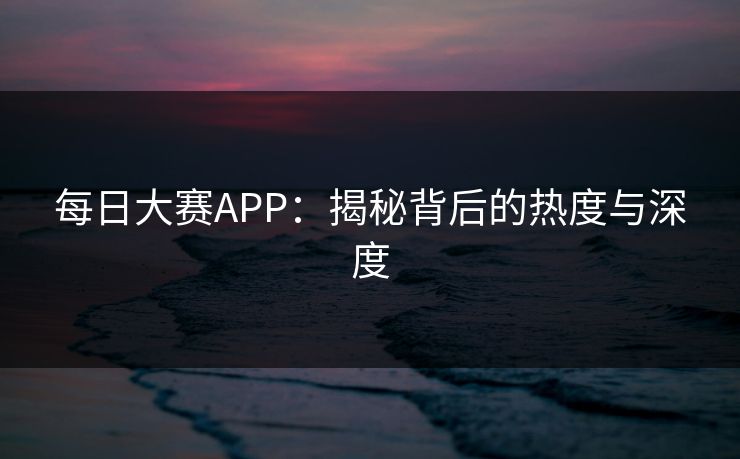 每日大赛APP：揭秘背后的热度与深度