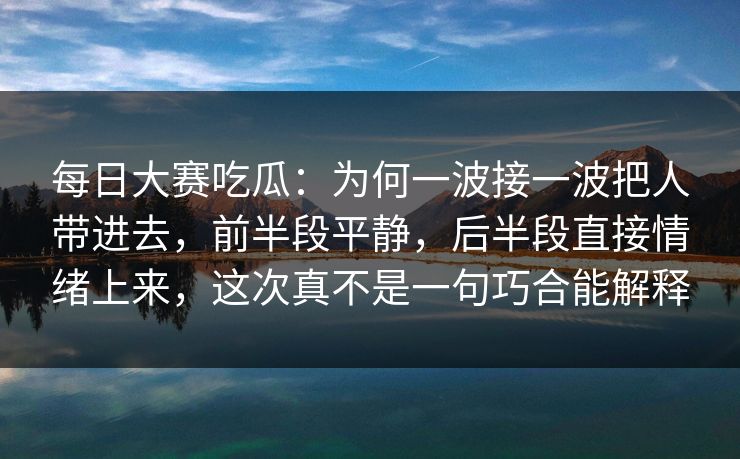 每日大赛吃瓜：为何一波接一波把人带进去，前半段平静，后半段直接情绪上来，这次真不是一句巧合能解释