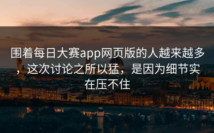 围着每日大赛app网页版的人越来越多，这次讨论之所以猛，是因为细节实在压不住