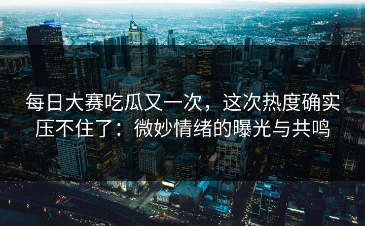 每日大赛吃瓜又一次，这次热度确实压不住了：微妙情绪的曝光与共鸣