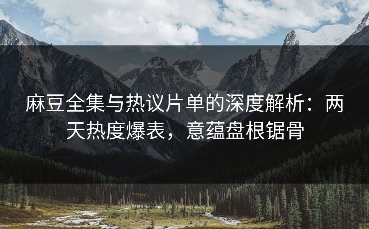 麻豆全集与热议片单的深度解析：两天热度爆表，意蕴盘根锯骨