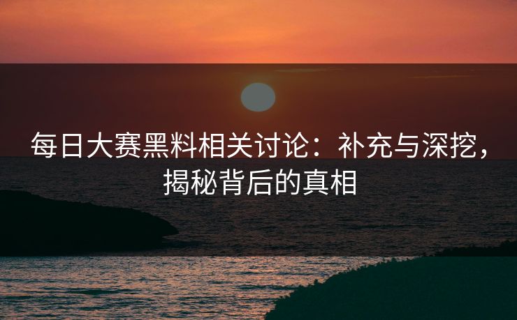 每日大赛黑料相关讨论：补充与深挖，揭秘背后的真相